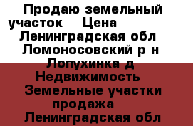 Продаю земельный участок  › Цена ­ 270 000 - Ленинградская обл., Ломоносовский р-н, Лопухинка д. Недвижимость » Земельные участки продажа   . Ленинградская обл.